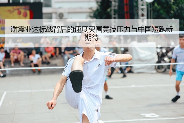 谢震业达标战背后的速度突围竞技压力与中国短跑新期待