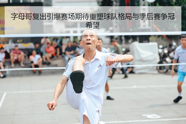 字母哥复出引爆赛场期待重塑球队格局与季后赛争冠希望