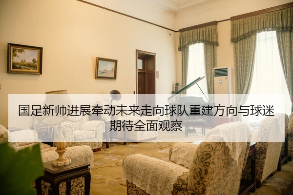 国足新帅进展牵动未来走向球队重建方向与球迷期待全面观察