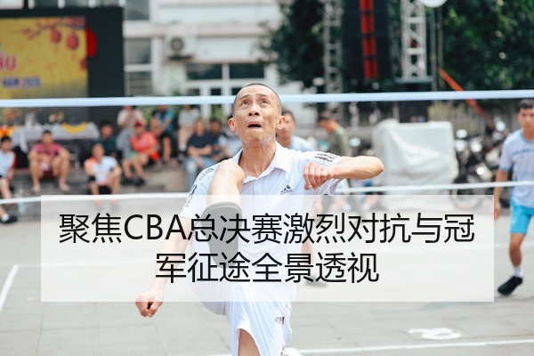 聚焦CBA总决赛激烈对抗与冠军征途全景透视